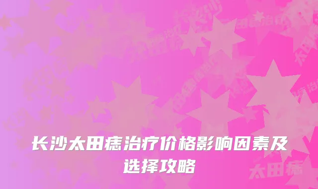 长沙太田痣价格影响因素及选择攻略