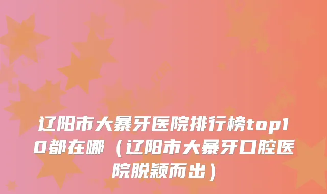 辽阳市大暴牙医院排行榜top10都在哪（辽阳市大暴牙口腔医院脱颖而出）