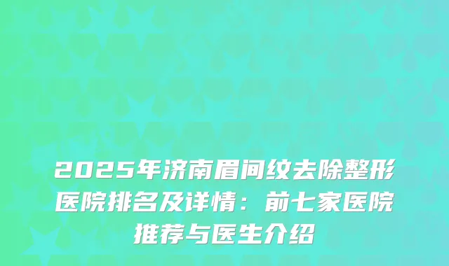 2025年济南眉间纹去除整形医院排名及详情：前七家医院推荐与医生介绍