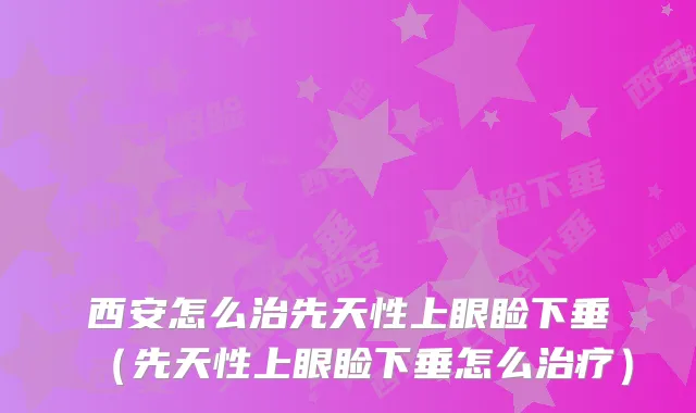 西安怎么治先天性上眼睑下垂（先天性上眼睑下垂怎么）