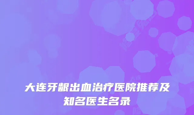 大连牙龈出血医院推荐及知名医生名录