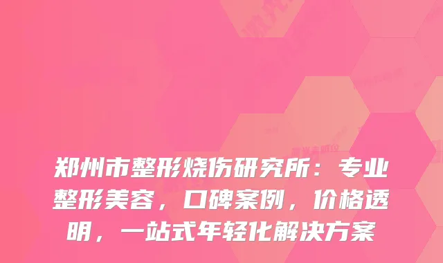 郑州市整形烧伤研究所：专业整形美容，口碑案例，价格透明，一站式年轻化解决方案