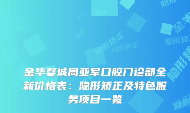 金华婺城周亚军口腔门诊部全新价格表：隐形矫正及特色服务项目一览