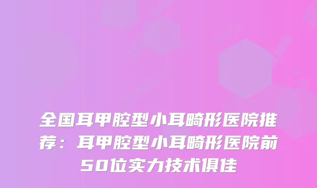 全国耳甲腔型小耳畸形医院推荐：耳甲腔型小耳畸形医院前50位实力技术俱佳