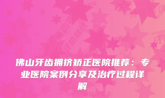 佛山牙齿拥挤矫正医院推荐：专业医院案例分享及过程详解