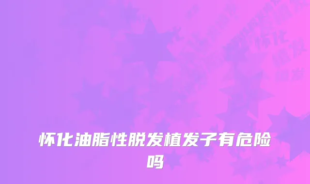 怀化油脂性脱发植发子有危险吗