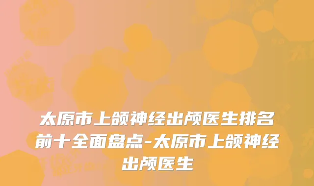 太原市上颌神经出颅医生排名前十全面盘点-太原市上颌神经出颅医生