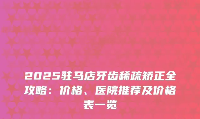 2025驻马店牙齿稀疏矫正全攻略：价格、医院推荐及价格表一览