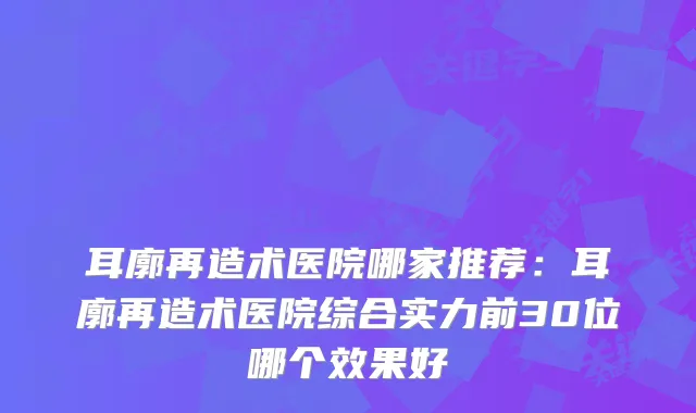 耳廓再造术医院哪家推荐：耳廓再造术医院综合实力前30位哪个效果好