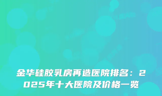 金华硅胶乳房再造医院排名：2025年十大医院及价格一览