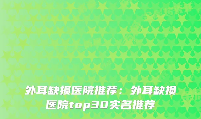 外耳缺损医院推荐：外耳缺损医院top30实名推荐