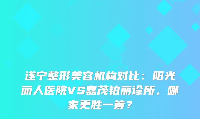 遂宁整形美容机构对比：阳光丽人医院VS嘉茂铂丽诊所，哪家更胜一筹？