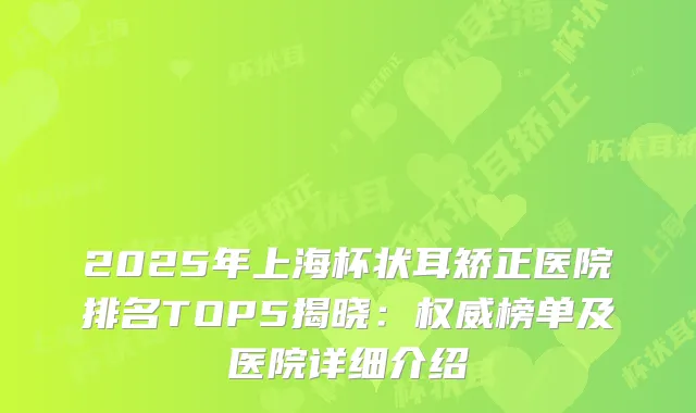 2025年上海杯状耳矫正医院排名TOP5揭晓：榜单及医院详细介绍