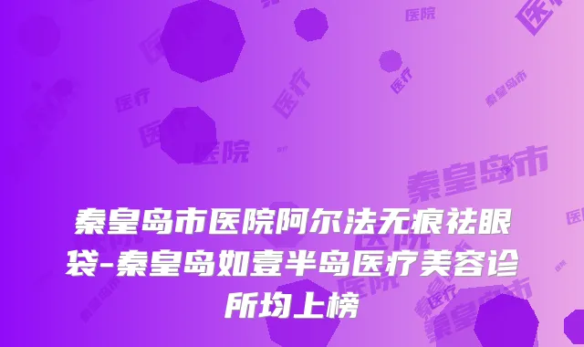 秦皇岛市医院阿尔法无痕祛眼袋-秦皇岛如壹半岛医疗美容诊所均上榜