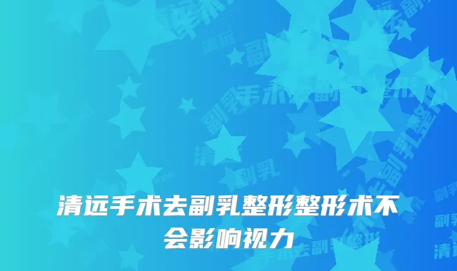 清远手术去副乳整形整形术不会影响视力