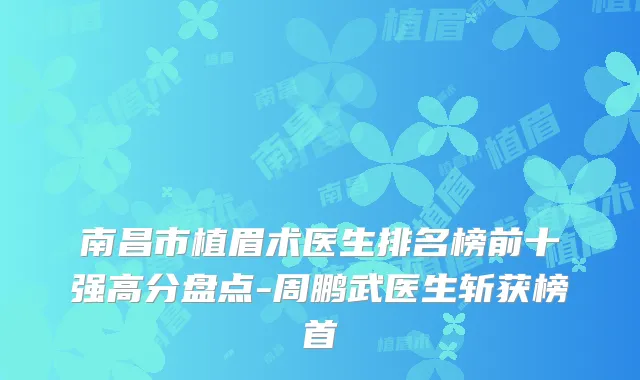 南昌市植眉术医生排名榜前十强高分盘点-周鹏武医生斩获榜首