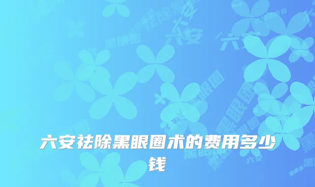 六安祛除黑眼圈术的费用多少钱