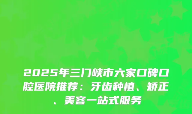 2025年三门峡市六家口碑口腔医院推荐：牙齿种植、矫正、美容一站式服务