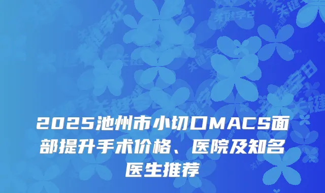 2025池州市小切口MACS面部提升手术价格、医院及知名医生推荐