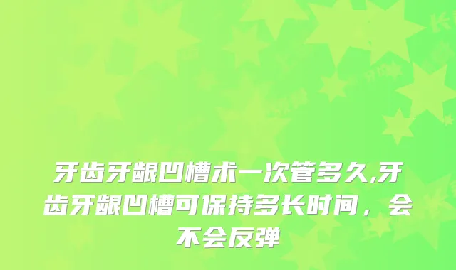 牙齿牙龈凹槽术一次管多久,牙齿牙龈凹槽可保持多长时间，会不会反弹