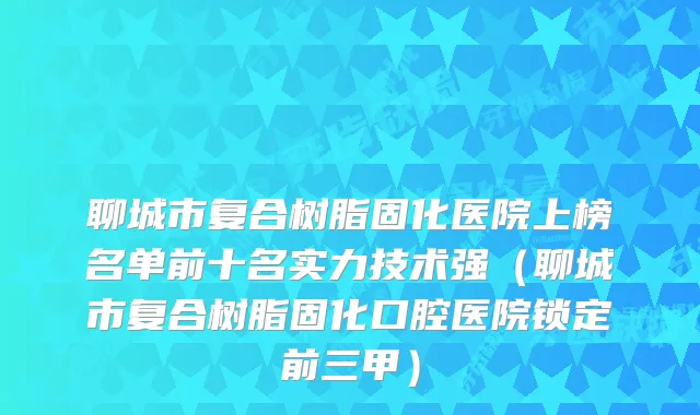 聊城市复合树脂固化医院上榜名单前十名实力技术强（聊城市复合树脂固化口腔医院锁定前三甲）