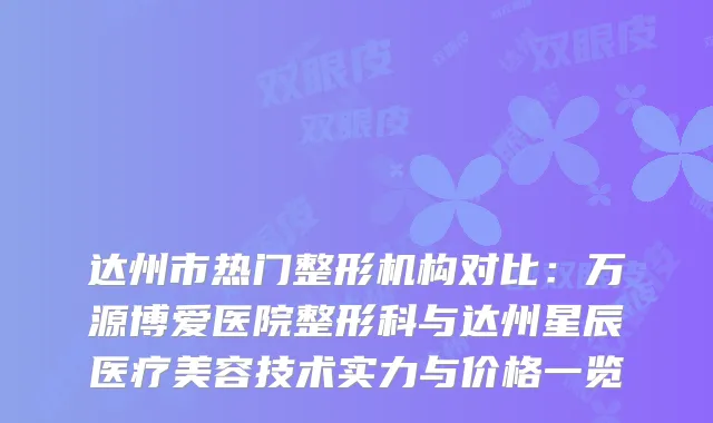 达州市热门整形机构对比：万源博爱医院整形科与达州星辰医疗美容技术实力与价格一览