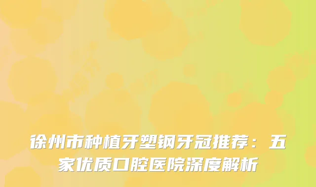 徐州市种植牙塑钢牙冠推荐：五家优质口腔医院深度解析