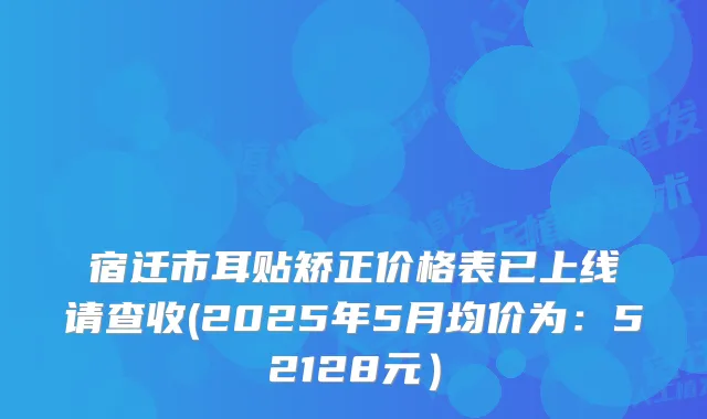 宿迁市耳贴矫正价格表已上线请查收(2025年5月均价为：52128元）