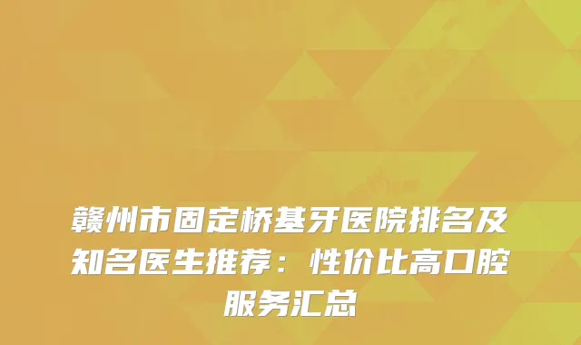 赣州市固定桥基牙医院排名及知名医生推荐:性价比高口腔服务汇总