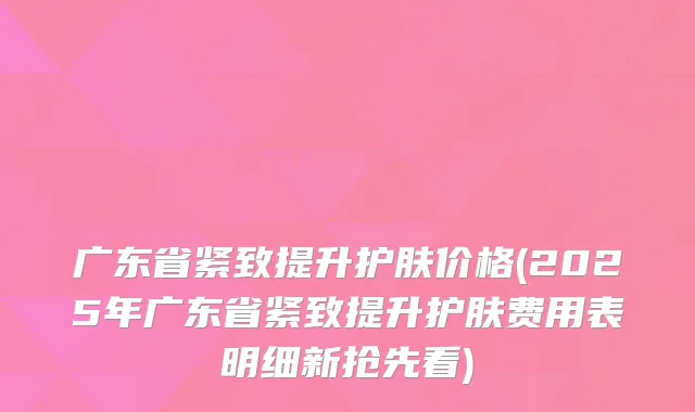 广东省紧致提升护肤价格(2025年广东省紧致提升护肤费用表明细新抢先看)
