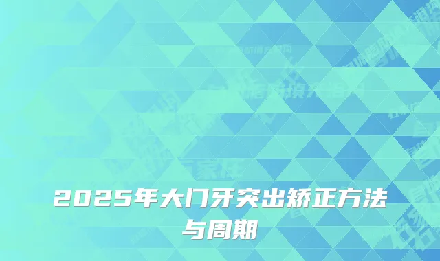 2025年大门牙突出矫正方法与周期