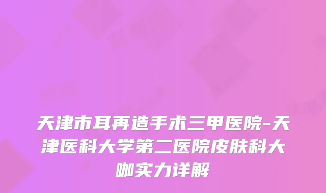 天津市耳再造手术三甲医院-天津医科大学第二医院皮肤科大咖实力详解