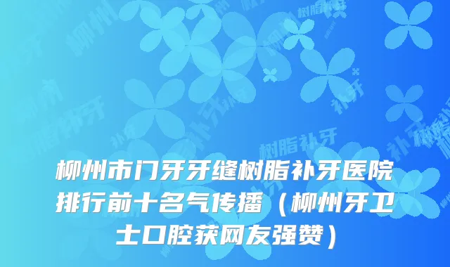 柳州市门牙牙缝树脂补牙医院排行前十名气传播（柳州牙卫士口腔获网友强赞）