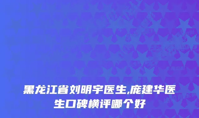黑龙江省刘明宇医生,庞建华医生口碑横评哪个好