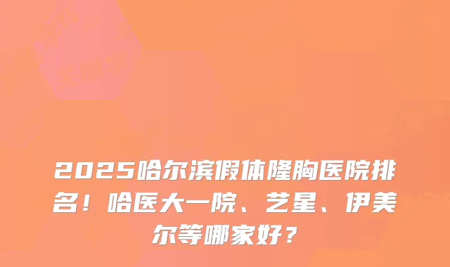 2025哈尔滨假体隆胸医院排名！哈医大一院、艺星、伊美尔等哪家好？
