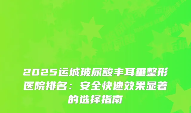 2025运城玻尿酸丰耳垂整形医院排名:安全快果显著的选择指南