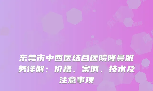 东莞市中西医结合医院隆鼻服务详解:价格、案例、技术及注意事项