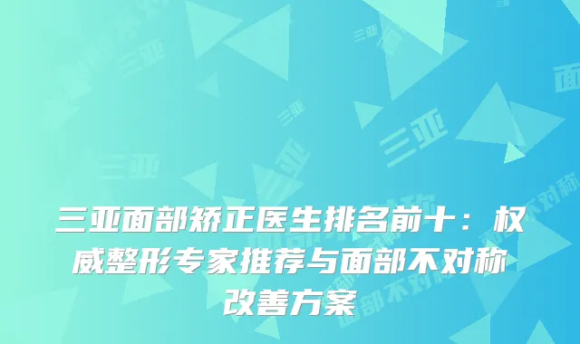三亚面部矫正医生排名前十：整形专家推荐与面部不对称方案