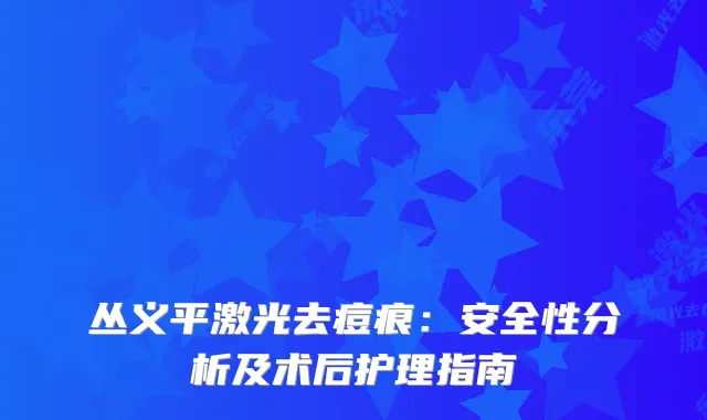 丛义平激光去痘痕：安全性分析及术后护理指南