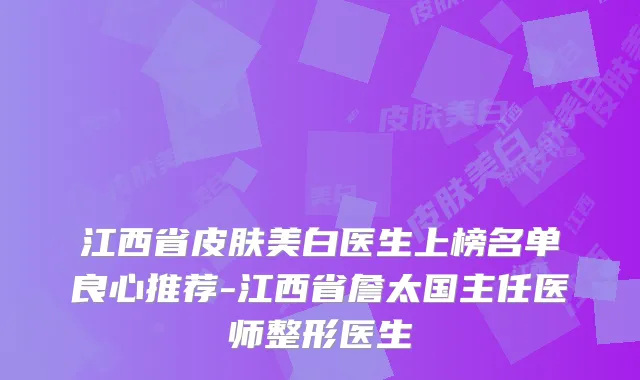 江西省皮肤美白医生上榜名单良心推荐-江西省詹太国主任医师整形医生