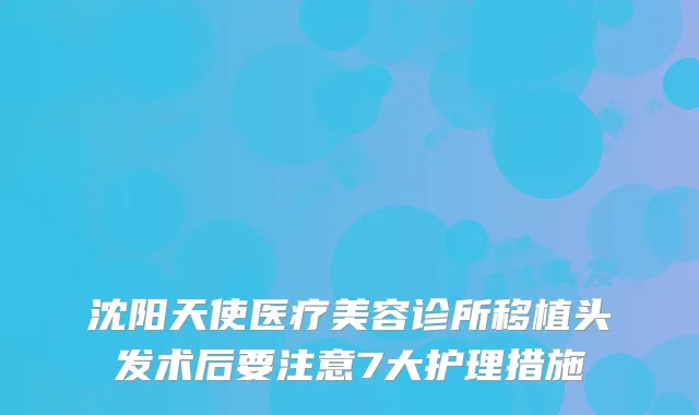 沈阳天使医疗美容诊所移植头发术后要注意7大护理措施
