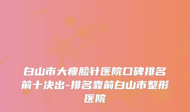 白山市大瘦脸针医院口碑排名前十决出-排名靠前白山市整形医院