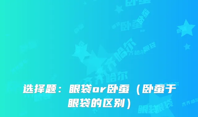 选择题：眼袋or卧蚕（卧蚕于眼袋的区别）