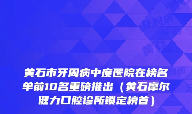 黄石市牙周病中度医院在榜名单前10名重磅推出（黄石摩尔健力口腔诊所锁定榜首）