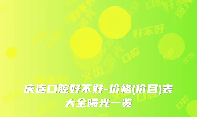 庆连口腔好不好-价格(价目)表大全曝光一览