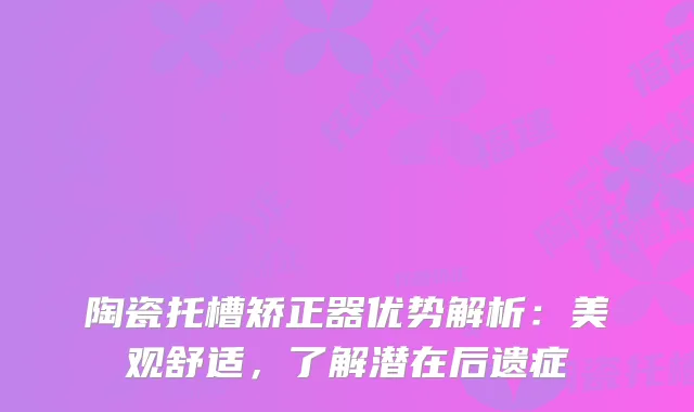 陶瓷托槽矫正器优势解析：美观舒适，了解潜在后遗症