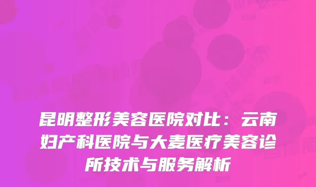 昆明整形美容医院对比：云南妇产科医院与大麦医疗美容诊所技术与服务解析