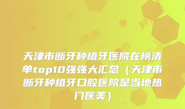 天津市断牙种植牙医院在榜清单top10强强大汇总（天津市断牙种植牙口腔医院是当地热门医美）