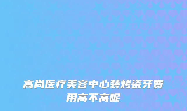 高尚医疗美容中心装烤瓷牙费用高不高呢