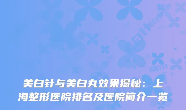 美白针与美白丸效果揭秘：上海整形医院排名及医院简介一览